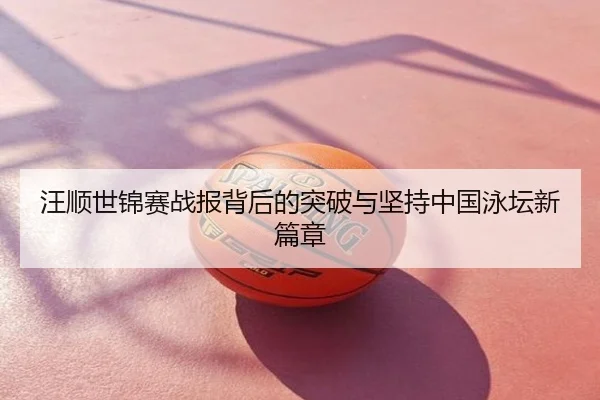 汪顺世锦赛战报背后的突破与坚持中国泳坛新篇章