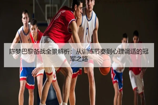 陈梦巴黎备战全景解析：从训练节奏到心理调适的冠军之路