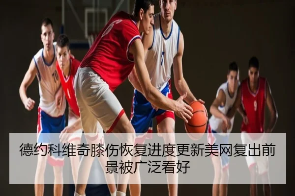 德约科维奇膝伤恢复进度更新美网复出前景被广泛看好