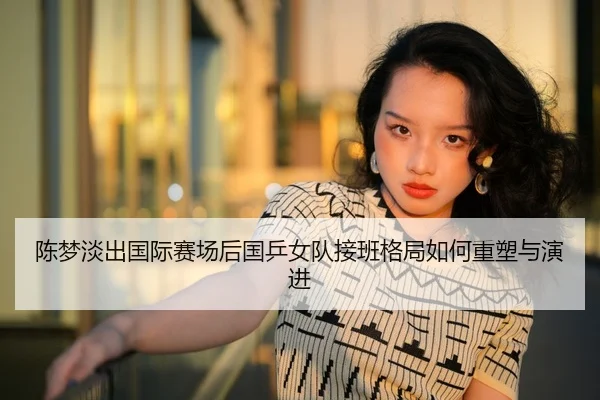 陈梦淡出国际赛场后国乒女队接班格局如何重塑与演进