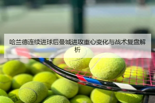 哈兰德连续进球后曼城进攻重心变化与战术复盘解析