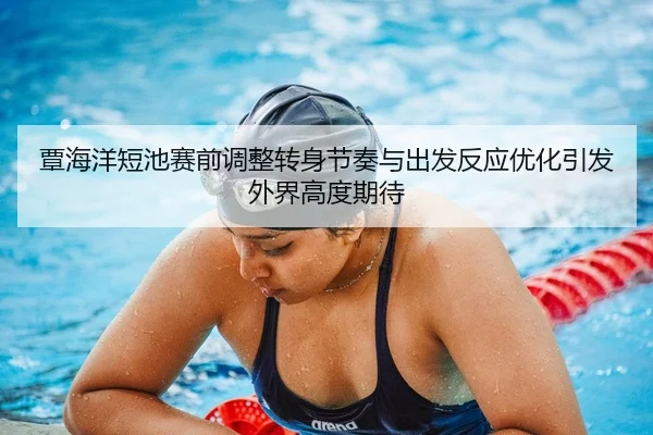 覃海洋短池赛前调整转身节奏与出发反应优化引发外界高度期待
