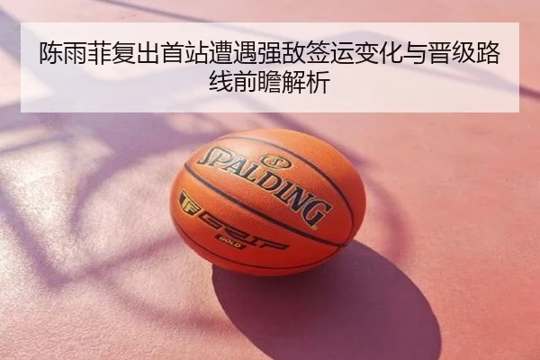 陈雨菲复出首站遭遇强敌签运变化与晋级路线前瞻解析