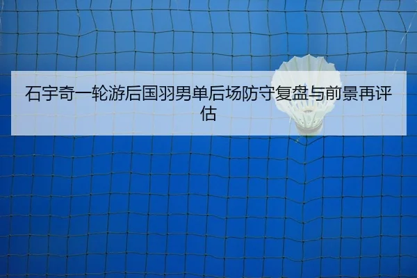 石宇奇一轮游后国羽男单后场防守复盘与前景再评估