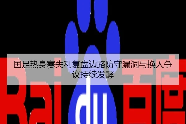 国足热身赛失利复盘边路防守漏洞与换人争议持续发酵